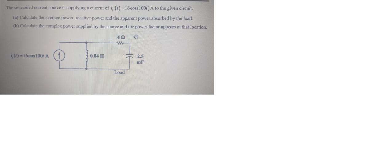 The sinusoidal current source is supplying a current of i, (t) = 16 cos (100t) A to the given circuit.
(a) Calculate the average power, reactive power and the apparent power absorbed by the load.
(b) Calculate the complex power supplied by the source and the power factor appears at that location.
42
i,)=16cos100t A
0.04 H
2.5
mF
Load
