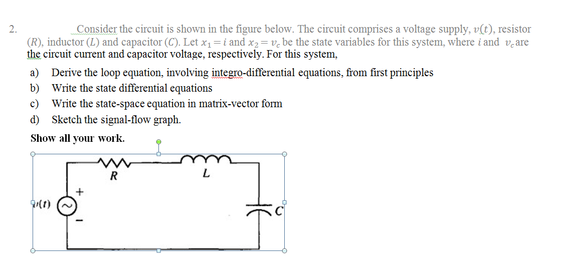 2.
Consider the circuit is shown in the figure below. The circuit comprises a voltage supply, v(t), resistor
(R), inductor (L) and capacitor (C). Let x1=i and x2= v. be the state variables for this system, where i and v.are
the circuit current and capacitor voltage, respectively. For this system,
a) Derive the loop equation, involving integro-differential equations, from first principles
Write the state differential equations
b)
c)
Write the state-space equation in matrix-vector form
d)
Sketch the signal-flow graph.
Show all your work.
R
