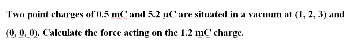 Two point charges of 0.5 mC and 5.2 uC are situated in a vacuum at (1, 2, 3) and
(0, 0, 0). Calculate the force acting on the 1.2 mC charge.
