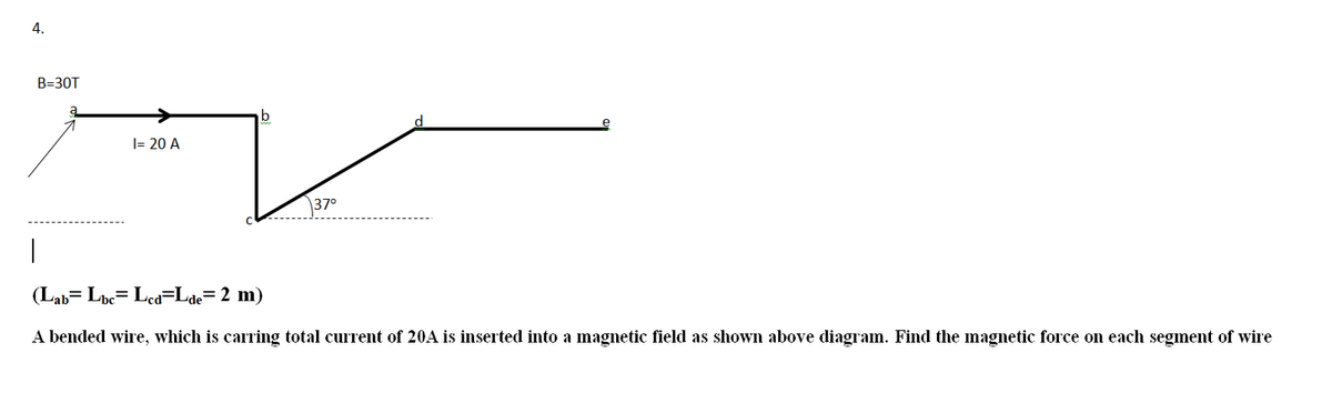 4.
B=30T
|= 20 A
\37°
(Lab= Lpe= Lea=Lde= 2 m)
A bended wire, which is carring total current of 20A is inserted into a magnetic field as shown above diagram. Find the magnetic force on each segment of wire

