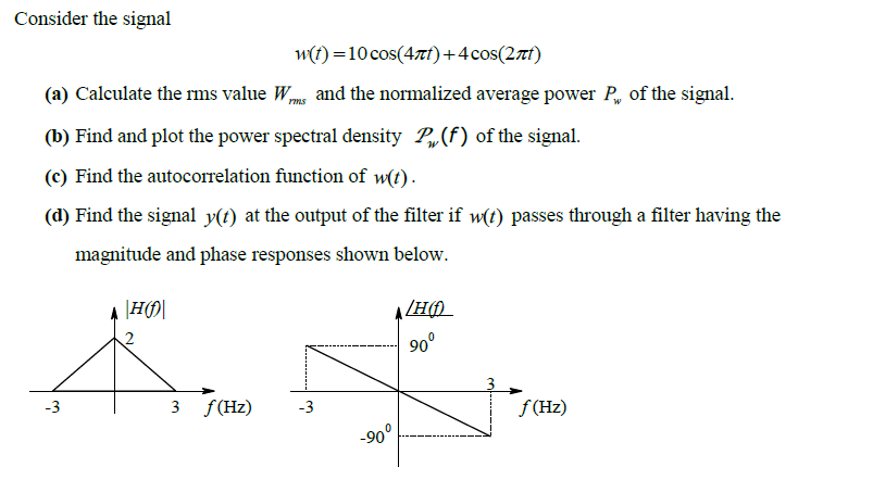 Consider the signal
w(f) =10cos(4zf)+4cos(27t)
(a) Calculate the rms value Wme and the normalized average power P, of the signal.
(b) Find and plot the power spectral density P,(f) of the signal.
(c) Find the autocorrelation function of w(t).
(d) Find the signal y(t) at the output of the filter if w(t) passes through a filter having the
magnitude and phase responses shown below.
A H)
90°
-3
3 f(Hz)
-3
f (Hz)
-90°
