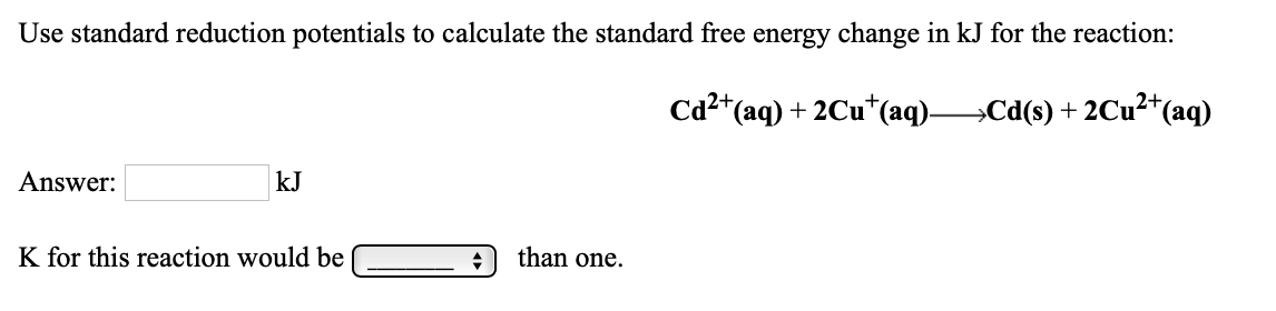 Use standard reduction potentials to calculate the standard free energy change in kJ for the reaction:
Ca2*(aq) + 2Cu*(aq)Cd(s) + 2Cu²*(aq)
Answer:
kJ
K for this reaction would be
than one.
