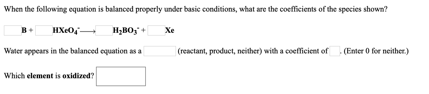 When the following equation is balanced properly under basic conditions, what are the coefficients of the species shown?
НХе04-
H2BO3¯+
Xe
Water appears in the balanced equation as a
(reactant, product, neither) with a coefficient of
(Enter 0 for neither.)
Which element is oxidized?
