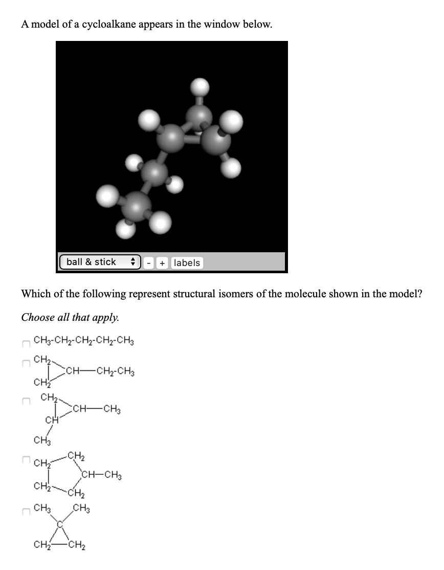 A model of a cycloalkane appears in the window below.
ball & stick
+ labels
Which of the following represent structural isomers of the molecule shown in the model?
Choose all that apply.
n CH3-CHz-CH2-CH2-CH3
CH2.
CCH-CH2-CH3
CH
CH2.
ссH—сHз
CH
CHз
CH2
CH-CH3
сн
CH2
CHз
Cнз
CH-
CH2
