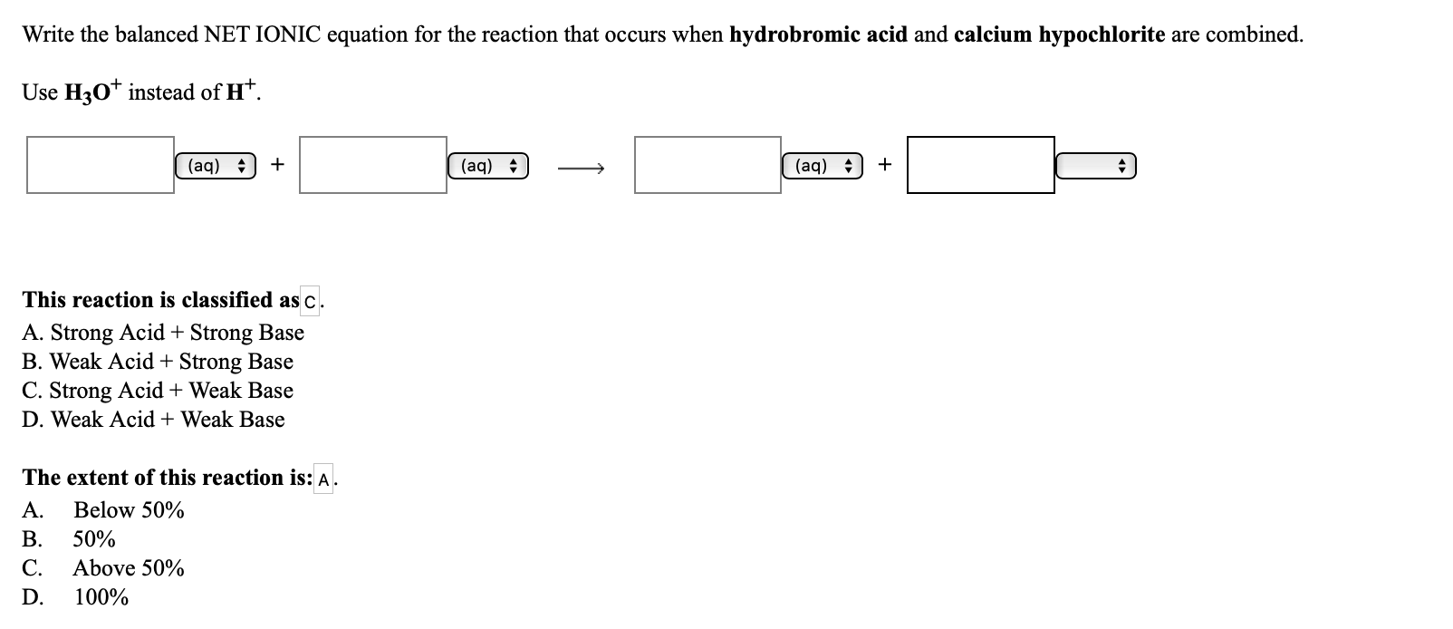 Write the balanced NET IONIC equation for the reaction that occurs when hydrobromic acid and calcium hypochlorite are combined.
Use H30* instead of H*.
(aq)
(aq)
(aq) :
This reaction is classified as c.
A. Strong Acid + Strong Base
B. Weak Acid + Strong Base
C. Strong Acid + Weak Base
D. Weak Acid + Weak Base
The extent of this reaction is: A.
A.
Below 50%
B.
50%
C.
Above 50%
D.
100%
