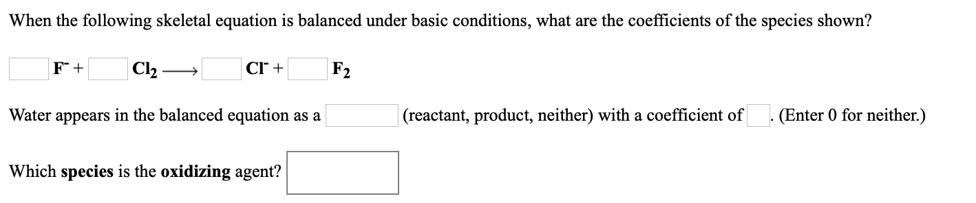 When the following skeletal equation is balanced under basic conditions, what are the coefficients of the species shown?
| Cl2.
CI +
|F2
Water appears in the balanced equation as a
(reactant, product, neither) with a coefficient of
(Enter 0 for neither.)
Which species is the oxidizing agent?

