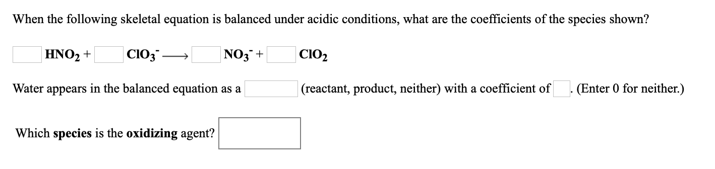 When the following skeletal equation is balanced under acidic conditions, what are the coefficients of the species shown?
HNO2 +
|ClO3 -
NO3¯+
CIO2
Water appears in the balanced equation as a
|(reactant, product, neither) with a coefficient of
(Enter 0 for neither.)
Which species is the oxidizing agent?
