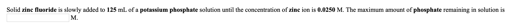 Solid zinc fluoride is slowly added to 125 mL of a potassium phosphate solution until the concentration of zinc ion is 0.0250 M. The maximum amount of phosphate remaining in solution is
M.
