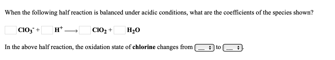 When the following half reaction is balanced under acidic conditions, what are the coefficients of the species shown?
СIОЗ +
н*
|CIO2 +
Н20
In the above half reaction, the oxidation state of chlorine changes from
+ to
