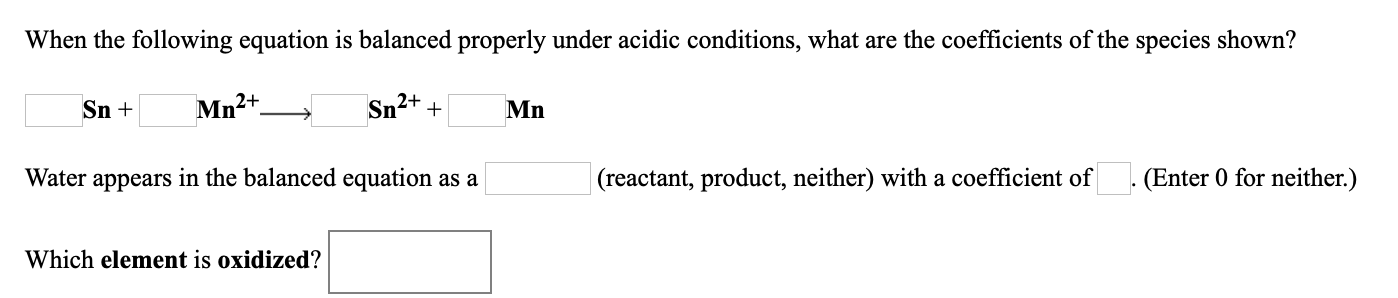 When the following equation is balanced properly under acidic conditions, what are the coefficients of the species shown?
Sn +
Mn2+
Sn2+
Mn
Water appears in the balanced equation as a
|(reactant, product, neither) with a coefficient of
(Enter 0 for neither.)
Which element is oxidized?
