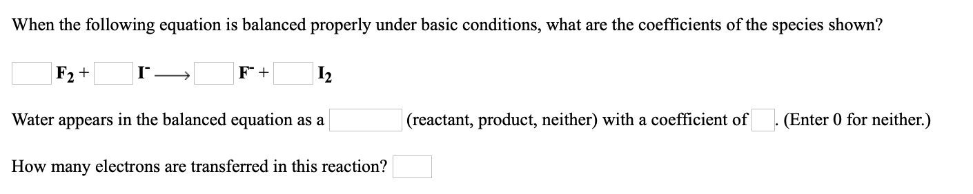 When the following equation is balanced properly under basic conditions, what are the coefficients of the species shown?
F2 +
I2
Water appears in the balanced equation as a
(reactant, product, neither) with a coefficient of
(Enter 0 for neither.)
How
electrons are transferred in this reaction?
many
