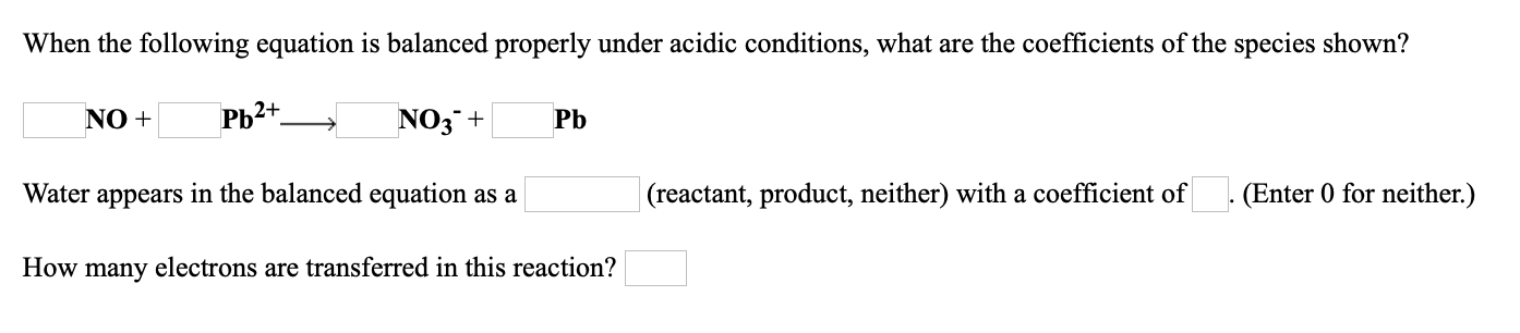 When the following equation is balanced properly under acidic conditions, what are the coefficients of the species shown?
NO +
РЬ2+.
NO3 +
Pb
Water appears in the balanced equation as a
|(reactant, product, neither) with a coefficient of (Enter 0 for neither.)
How many electrons are transferred in this reaction?
