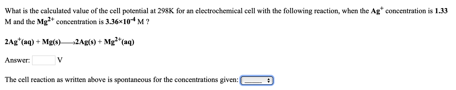What is the calculated value of the cell potential at 298K for an electrochemical cell with the following reaction, when the Ag* concentration is 1.33
M and the Mg?+ concentration is 3.36×10-4 M ?
2Ag*(aq) + Mg(s)2Ag(s) + Mg*(aq)
Answer:
The cell reaction as written above is spontaneous for the concentrations given:
