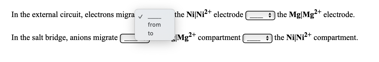 In the external circuit, electrons migra v
the NiNi?+ electrode
the Mg|Mg²+ electrode.
from
In the salt bridge, anions migrate
Mg²+ compartment|
to
a the NilNi2+ compartment.
