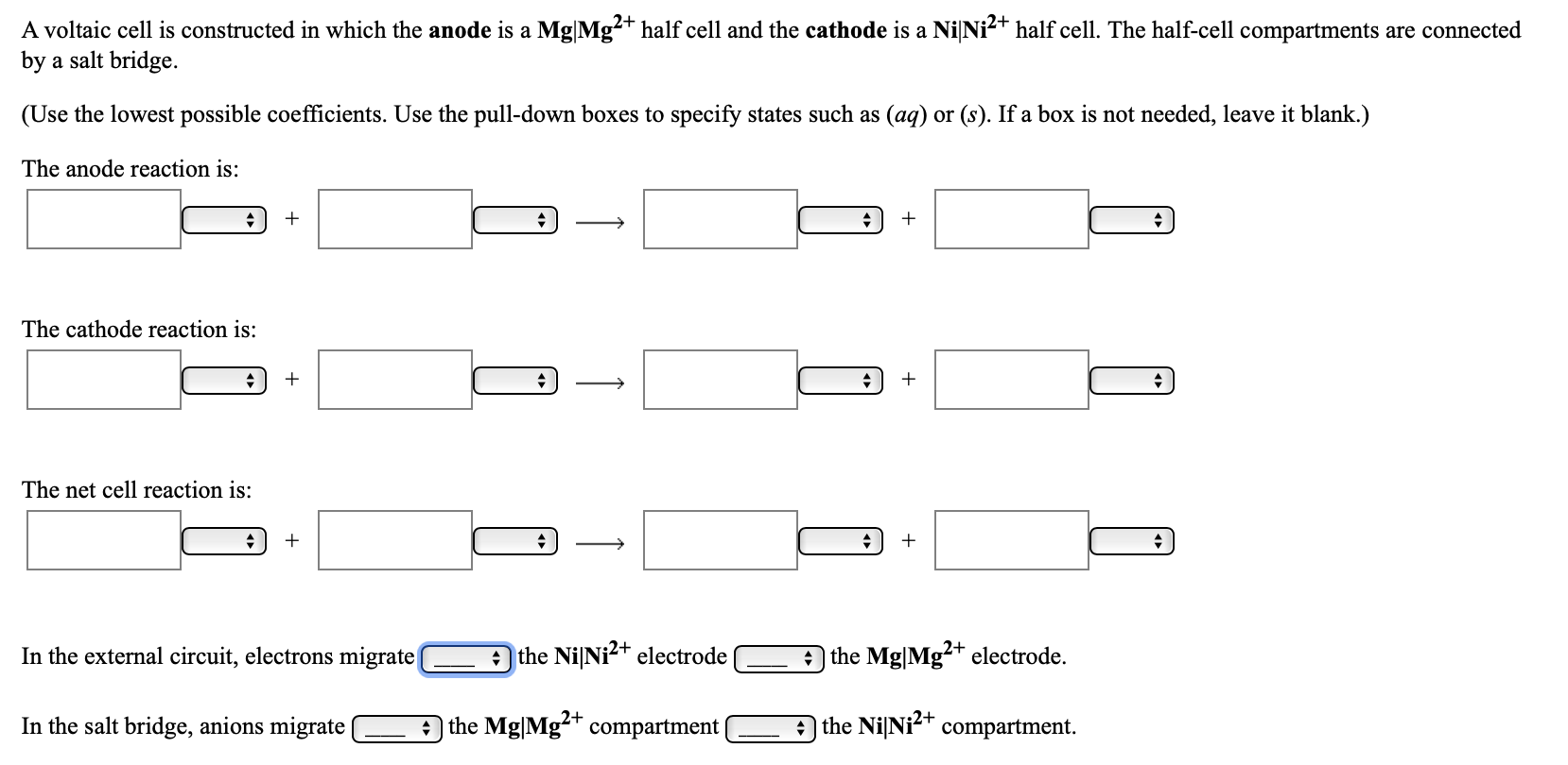 A voltaic cell is constructed in which the anode is a Mg|Mg²+ half cell and the cathode is a NiNi2+ half cell. The half-cell compartments are connected
by a salt bridge.
(Use the lowest possible coefficients. Use the pull-down boxes to specify states such as (ag) or (s). If a box is not needed, leave it blank.)
The anode reaction is:
The cathode reaction is:
The net cell reaction is:
In the external circuit, electrons migrate
the NiNi?+ electrode
the Mg|Mg?+ electrode.
In the salt bridge, anions migrate
the Mg|Mg-+ compartment
A the NiNi<+ compartment.
