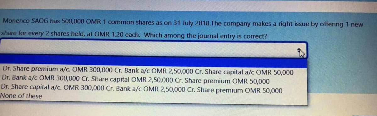 Monenco SAOG has 500,000 OMR 1 common shares as on 31 July 2018.The company makes a right issue by offering 1 new
share for every 2 shares held, at OMR 1.20 each. Which among the journal entry is correct?
Dr. Share premium a/c. OMR 300,000 Cr. Bank a/c OMR 2,50,000 Cr. Share capital a/c OMR 50,000
Dr. Bank a/c OMR 300,000 Cr. Share capital OMR 2,50,000 Cr. Share premium OMR 50,000
Dr. Share capital a/c. OMR 300,000 Cr. Bank a/c OMR 2,50,000 Cr. Share premium OMR 50,000
None of these
