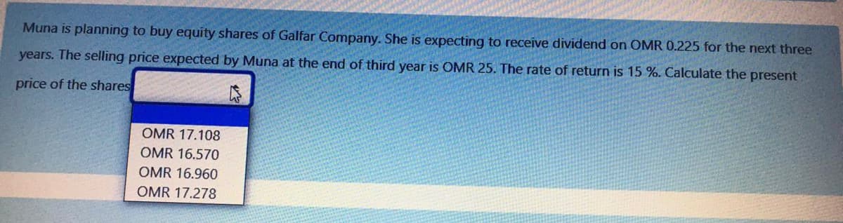 Muna is planning to buy equity shares of Galfar Company. She is expecting to receive dividend on OMR 0.225 for the next three
years. The selling price expected by Muna at the end of third year is OMR 25. The rate of return is 15 %. Calculate the present
price of the shares
OMR 17.108
OMR 16.570
OMR 16.960
OMR 17.278
