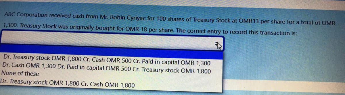 ABC Corporation received cash from Mr. Robin Cyriyac for 100 shares of Treasury Stock at OMR13 per share for a total of OMR
1,300. Treasury Stock was originally bought for OMR 18 per share. The correct entry to record this transaction is:
Dr. Treasury stock OMR 1,800 Cr. Cash OMR 500 Cr. Paid in capital OMR 1,300
Dr. Cash OMR 1,300 Dr. Paid in capital OMR 500 Cr. Treasury stock OMR 1,800
None of these
Dr. Treasury stock OMR 1,800 Cr. Cash OMR 1,800
