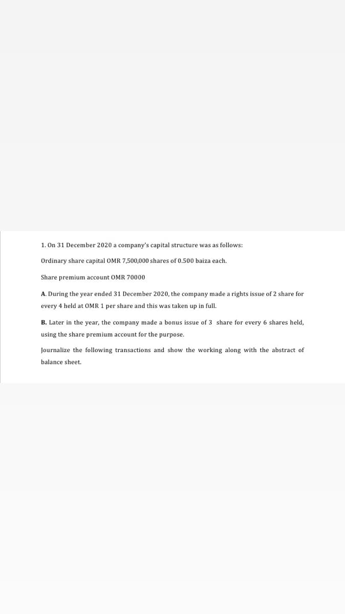 1. On 31 December 2020 a company's capital structure was as follows:
Ordinary share capital OMR 7,500,000 shares of 0.500 baiza each.
Share premium account OMR 70000
A. During the year ended 31 December 2020, the company made a rights issue of 2 share for
every 4 held at OMR 1 per share and this was taken up in full.
B. Later in the year, the company made a bonus issue of 3 share for every 6 shares held,
using the share premium account for the purpose.
Journalize the following transactions and show the working along with the abstract of
balance sheet.
