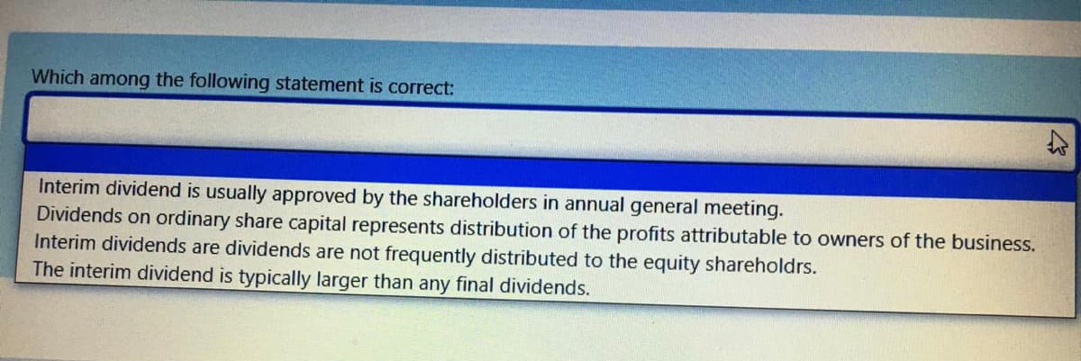 Which among the following statement is correct:
Interim dividend is usually approved by the shareholders in annual general meeting.
Dividends on ordinary share capital represents distribution of the profits attributable to owners of the business.
Interim dividends are dividends are not frequently distributed to the equity shareholdrs.
The interim dividend is typically larger than any final dividends.

