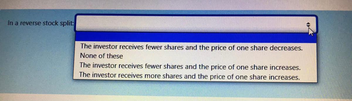 In a reverse stock split:
The investor receives fewer shares and the price of one share decreases.
None of these
The investor receives fewer shares and the price of one share increases.
The investor receives more shares and the price of one share increases.
