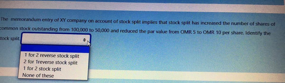 The memorandum entry of XY company on account of stock split implies that stock split has increased the number of shares of
common stock outstanding from 100,000 to 50,000 and reduced the par value from OMR 5 to OMR 10 per share. Identify the
tock split.
1 for 2 reverse stock split
2 for 1reverse stock split
1 for 2 stock split
None of these
