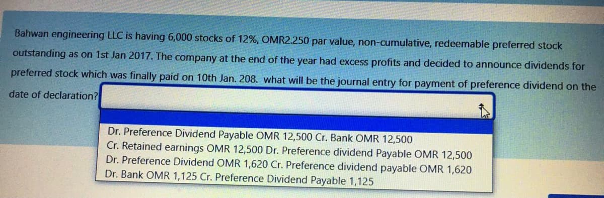 Bahwan engineering LLC is having 6,000 stocks of 12%, OMR2.250 par value, non-cumulative, redeemable preferred stock
outstanding as on 1st Jan 2017. The company at the end of the year had excess profits and decided to announce dividends for
preferred stock which was finally paid on 10th Jan. 208. what will be the journal entry for payment of preference dividend on the
date of declaration?
Dr. Preference Dividend Payable OMR 12,500 Cr. Bank OMR 12,500
Cr. Retained earnings OMR 12,500 Dr. Preference dividend Payable OMR 12,500
Dr. Preference Dividend OMR 1,620 Cr. Preference dividend payable OMR 1,620
Dr. Bank OMR 1,125 Cr. Preference Dividend Payable 1,125
