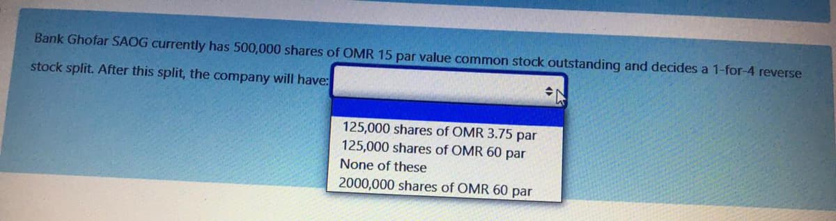 Bank Ghofar SAOG currently has 500,000 shares of OMR 15 par value common stock outstanding and decides a 1-for-4 reverse
stock split. After this split, the company will have:
125,000 shares of OMR 3.75 par
125,000 shares of OMR 60 par
None of these
2000,000 shares of OMR 60 par
