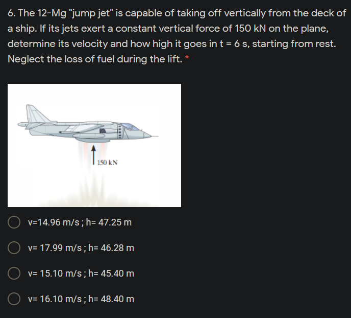 6. The 12-Mg "jump jet" is capable of taking off vertically from the deck of
a ship. If its jets exert a constant vertical force of 150 kN on the plane,
determine its velocity and how high it goes in t = 6 s, starting from rest.
Neglect the loss of fuel during the lift. *
150 kN
v=14.96 m/s; h= 47.25 m
v= 17.99 m/s; h= 46.28 m
v= 15.10 m/s; h= 45.40 m
v= 16.10 m/s; h= 48.40 m
