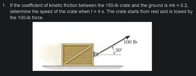 1. If the coefficient of kinetic friction between the 150-lb crate and the ground is mk = 0.2,
determine the speed of the crate when t = 4 s. The crate starts from rest and is towed by
the 100-lb force.
100 lb
30
