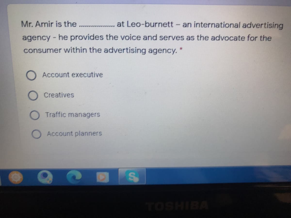 Mr. Amir is the..
... at Leo-burnett - an international advertising
.************
agency - he provides the voice and serves as the advocate for the
consumer within the advertising agency. "
O Account executive
O Creatives
O Traffic managers
O Account planners
vaIHSO
