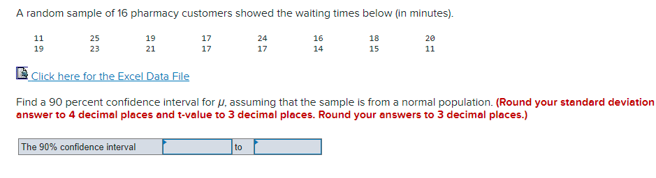A random sample of 16 pharmacy customers showed the waiting times below (in minutes).
11
19
25
23
19
21
Click here for the Excel Data File
The 90% confidence interval
17
17
24
17
to
16
14
18
15
Find a 90 percent confidence interval for μ, assuming that the sample is from a normal population. (Round your standard deviation
answer to 4 decimal places and t-value to 3 decimal places. Round your answers to 3 decimal places.)
20
11