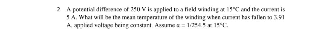 A potential difference of 250 V is applied to a field winding at 15°C and the current is
5 A. What will be the mean temperature of the winding when current has fallen to 3.91
A, applied voltage being constant. Assume a = 1/254.5 at 15°C.
