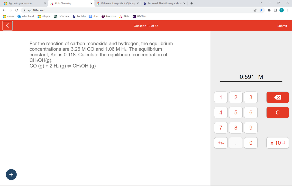 ←
Sign in to your account
→
canvas
<
+
X
app.101edu.co
school mail
all apps
Aktiv Chemistry
beSocratic
bartleby
X G If the reaction quotient (Q) is larg X
docs
P Pearson+
Aktiv
m HBOMax
Answered: The following acid-bas x +
Question 19 of 57
For the reaction of carbon monoxide and hydrogen, the equilibrium
concentrations are 3.26 M CO and 1.06 M H₂. The equilibrium
constant, Kc, is 0.118. Calculate the equilibrium concentration of
CH₂OH(g).
CO (g) + 2 H₂ (g) = CH3OH (g)
1
4
7
+/-
2
5
8
0.591 M
3
6
CO
9
0
T
U
Submit
X
R :
C
x 100