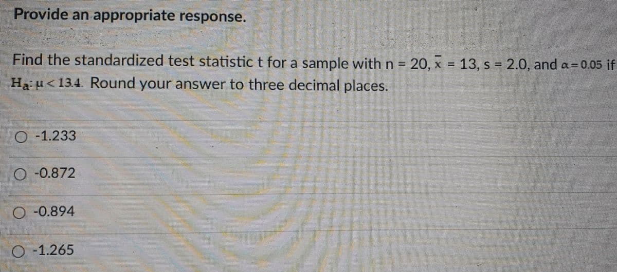 Provide an appropriate response.
Find the standardized test statistic t for a sample withn= 20, x = 13, s 2.0, and a= 0.05 if
%3D
Ha H<134. Round your answer to three decimal places.
O -1.233
-0.872
-0.894
-1.265
