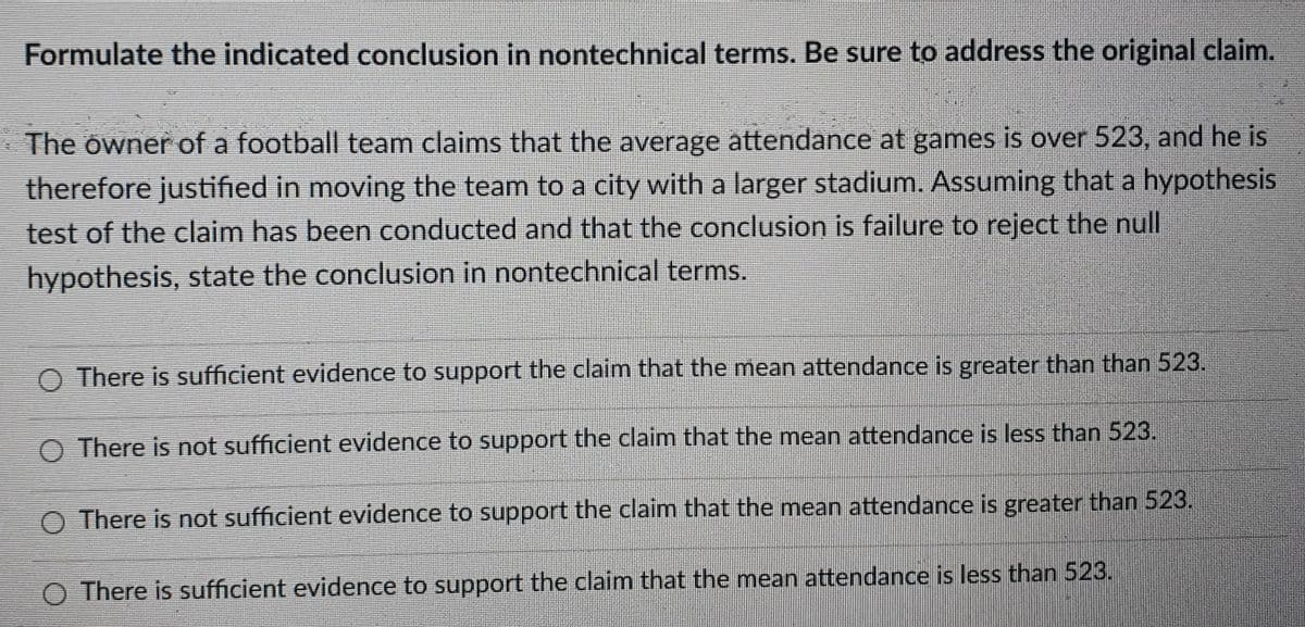 Formulate the indicated conclusion in nontechnical terms. Be sure to address the original claim.
The owner of a football team claims that the average attendance at games is over 523, and he is
therefore justified in moving the team to a city with a larger stadium. Assuming that a hypothesis
test of the claim has been conducted and that the conclusion is failure to reject the null
hypothesis, state the conclusion in nontechnical terms.
There is sufficient evidence to support the claim that the mean attendance is greater than than 523.
O There is not sufficient evidence to support the claim that the mean attendance is less than 523.
O There is not sufficient evidence to support the claim that the mean attendance is greater than 523.
There is sufficient evidence to support the claim that the mean attendance is less than 523.
