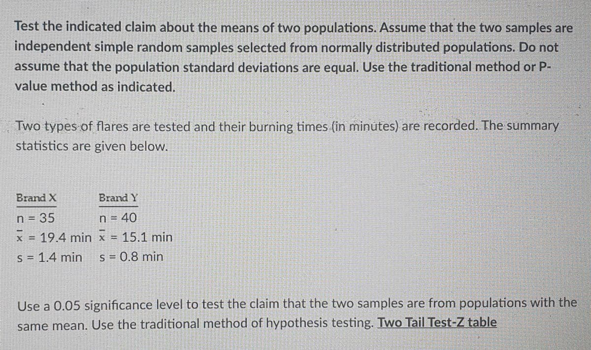 Test the indicated claim about the means of two populations. Assume that the two samples are
independent simple random samples selected from normally distributed populations. Do not
assume that the population standard deviations are equal. Use the traditional method or P-
value method as indicated.
Two types of flares are tested and their burning times (in minutes) are recorded. The summary
statistics are given below.
Brand X
Brand Y
n = 35
x = 19.4 min x = 15.1 min
n = 40
S = 1.4 min
S = 0.8 min
Use a 0.05 significance level to test the claim that the two samples are from populations with the
same mean. Use the traditional method of hypothesis testing. Two Tail Test-Z table
