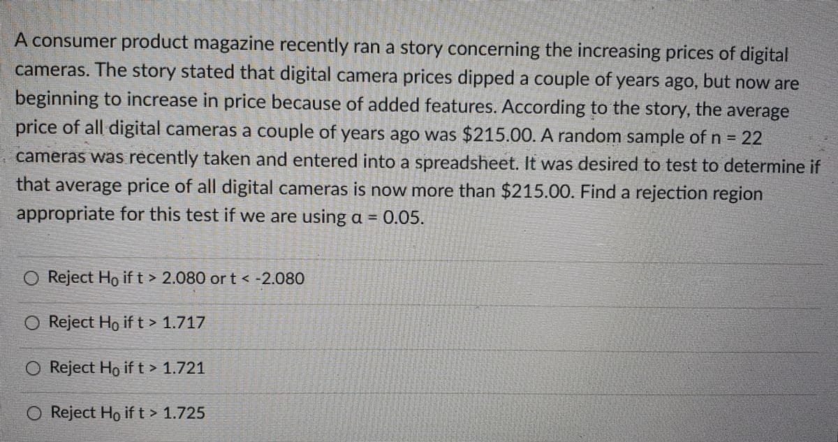 A consumer product magazine recently ran a story concerning the increasing prices of digital
cameras. The story stated that digital camera prices dipped a couple of years ago, but now are
beginning to increase in price because of added features. According to the story, the average
price of all digital cameras a couple of years ago was $215.00. A random sample of n = 22
cameras was récently taken and entered into a spreadsheet. It was desired to test to determine if
that average price of all digital cameras is now more than $215.00. Find a rejection region
appropriate for this test if we are using a = 0.05.
!!
O Reject Ho ift> 2.080 or t -2080
O Reject Ho if t> 1.717
O Reject Ho if t > 1.721
O Reject Ho ift> 1.725
