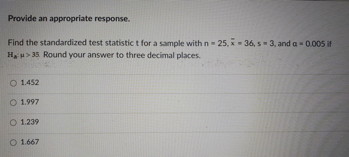 Provide an appropriate response.
Find the standardized test statistic t for a sample with n = 25, x = 36, s = 3, and a = 0.005 if
Ha u>35. Round your answer to three decimal places.
O 1.452
O 1.997
O 1.239
O 1.667
