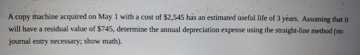 A copy machine acquired on May 1 with a cost of $2,545 has an estimated useful life of 3 years. Assuming that it
will have a residual value of $745, determine the annual depreciation expense using the straight-line method (no
journal entry necessary; show math).

