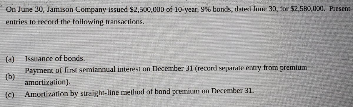 On June 30, Jamison Company issued $2,500,000 of 10-year, 9% bonds, dated June 30, for $2,580,000. Present
entries to record the following transactions.
Issuance of bonds.
(a)
Payment of first semiannual interest on December 31 (record separate entry from premium
(b)
amortization).
(C)
Amortization by straight-line method of bond premium on December 31.
