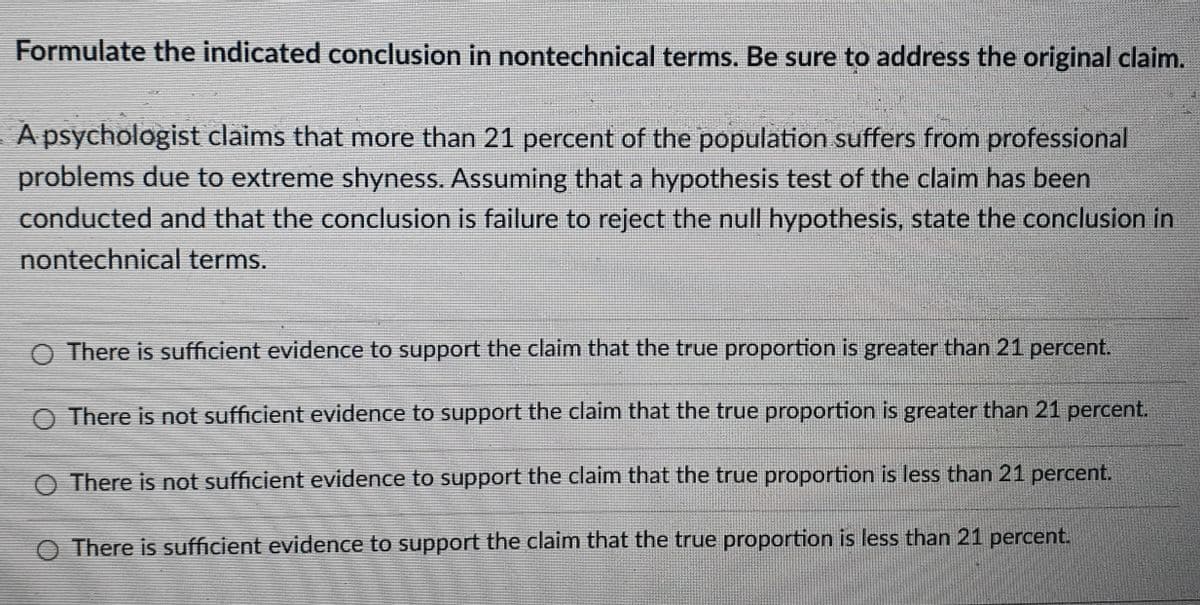 Formulate the indicated conclusion in nontechnical terms. Be sure to address the original claim.
A psychologist claims that more than 21 percent of the population suffers from professional
problems due to extreme shyness. Assuming that a hypothesis test of the claim has been
conducted and that the conclusion is failure to reject the null hypothesis, state the conclusion in
nontechnical terms.
O There is sufficient evidence to support the claim that the true proportion is greater than 21 percent.
O There is not sufficient evidence to support the claim that the true proportion is greater than 21 percent.
O There is not sufficient evidence to support the claim that the true proportion is less than 21 percent.
There is sufficient evidence to support the claim that the true proportion is less than 21 percent.
