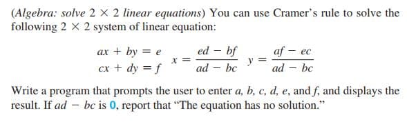 (Algebra: solve 2 x 2 linear equations) You can use Cramer's rule to solve the
following 2 X 2 system of linear equation:
ed – bf
ax + by = e
cx + dy = f
af - eс
y
ad – bc
%3D
ad – bc
Write a program that prompts the user to enter a, b, c, d, e, and f, and displays the
result. If ad – bc is 0, report that "The equation has no solution."
