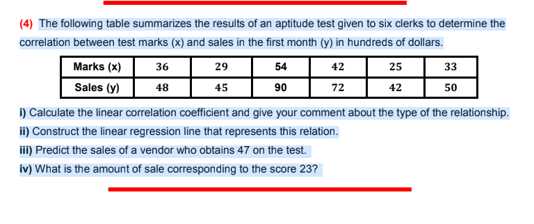 (4) The following table summarizes the results of an aptitude test given to six clerks to determine the
correlation between test marks (x) and sales in the first month (y) in hundreds of dollars.
Marks (x)
36
29
54
42
25
33
Sales (y)
48
45
90
72
42
50
i) Calculate the linear correlation coefficient and give your comment about the type of the relationship.
ii) Construct the linear regression line that represents this relation.
iii) Predict the sales of a vendor who obtains 47 on the test.
iv) What is the amount of sale corresponding to the score 23?
