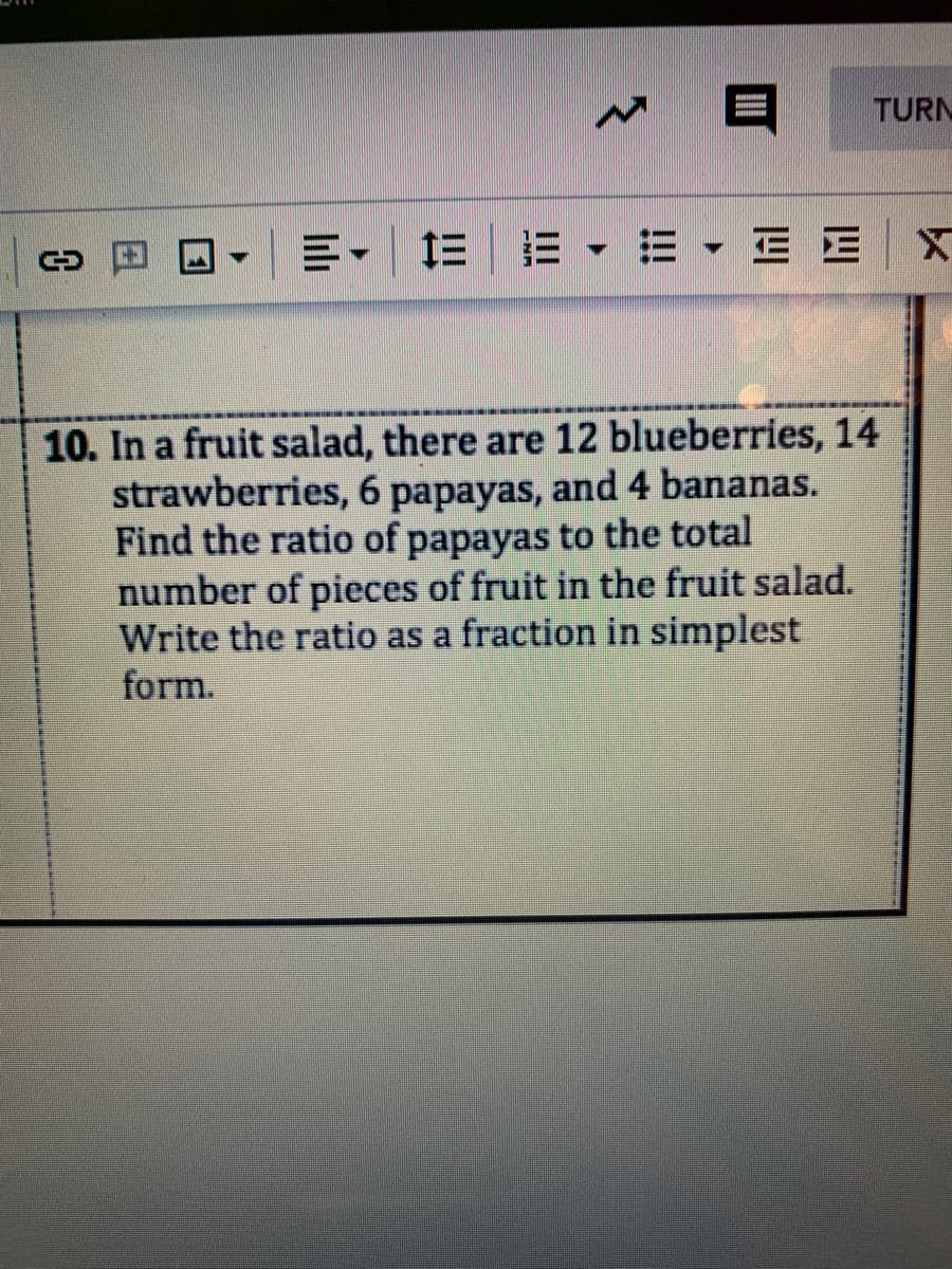 TURN
三-|三|=▼=▼三E|x
10. In a fruit salad, there are 12 blueberries, 14
strawberries, 6 papayas, and 4 bananas.
Find the ratio of papayas to the total
number of pieces of fruit in the fruit salad.
Write the ratio as a fraction in simplest
form.
日
