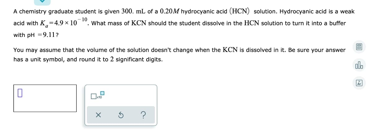 A chemistry graduate student is given 300. mL of a 0.20M hydrocyanic acid (HCN) solution. Hydrocyanic acid is a weak
acid with K.
,=4.9 × 10
-10
What mass of KCN should the student dissolve in the HCN solution to turn it into a buffer
with pH =9.11?
You may assume that the volume of the solution doesn't change when the KCN is dissolved in it. Be sure your answer
has a unit symbol, and round it to 2 significant digits.
alo
Ar
Ox10
?
圖
