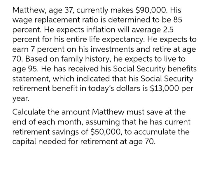 Matthew, age 37, currently makes $90,000. His
wage replacement ratio is determined to be 85
percent. He expects inflation will average 2.5
percent for his entire life expectancy. He expects to
earn 7 percent on his investments and retire at age
70. Based on family history, he expects to live to
age 95. He has received his Social Security benefits
statement, which indicated that his Social Security
retirement benefit in today's dollars is $13,000 per
year.
Calculate the amount Matthew must save at the
end of each month, assuming that he has current
retirement savings of $50,000, to accumulate the
capital needed for retirement at age 70.
