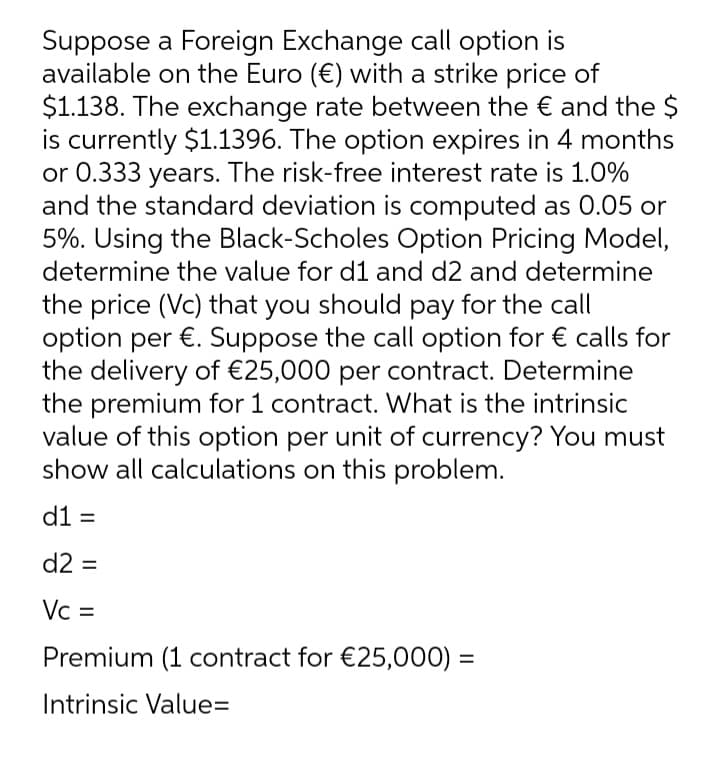 Suppose a Foreign Exchange call option is
available on the Euro (€) with a strike price of
$1.138. The exchange rate between the € and the $
is currently $1.1396. The option expires in 4 months
or 0.333 years. The risk-free interest rate is 1.0%
and the standard deviation is computed as 0.05 or
5%. Using the Black-Scholes Option Pricing Model,
determine the value for d1 and d2 and determine
the price (Vc) that you should pay for the call
option per €. Suppose the call option for € calls for
the delivery of €25,000 per contract. Determine
the premium for 1 contract. What is the intrinsic
value of this option per unit of currency? You must
show all calculations on this problem.
d1 =
d2 =
Vc =
Premium (1 contract for €25,000) =
Intrinsic Value=
