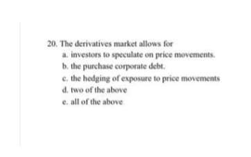 20. The derivatives market allows for
a. investors to speculate on price movements.
b. the purchase corporate debt.
e. the hedging of exposure to price movements
d. two of the above
e. all of the above

