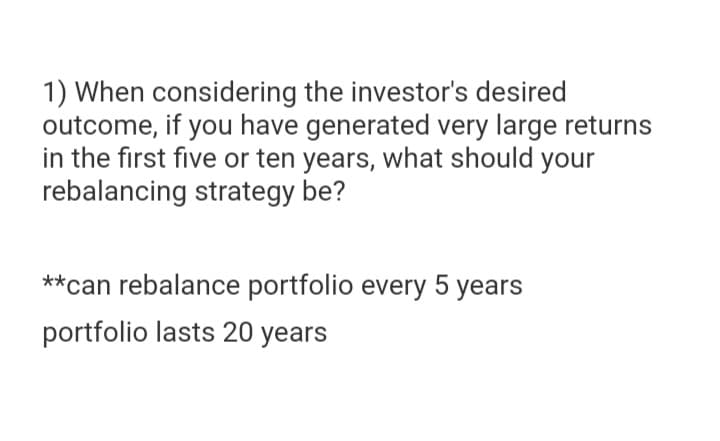 1) When considering the investor's desired
outcome, if you have generated very large returns
in the first five or ten years, what should your
rebalancing strategy be?
**can rebalance portfolio every 5 years
portfolio lasts 20 years

